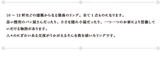 10～12軒ほどの建築からなる集落のリング。全て1点ものになります。長い煙突のパン屋さんだったり、小さな隠れ小屋だったり、一つ一つのお家により想像していだける物語があります。人々のにぎわいある交流がうかがえるそんな街を描いたリングです。