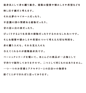装身具として身に纏う場合、建築は憧憬や懐かしさや希望などを映し出す鏡だと考えます。それは夢のマイホームだったり、不思議の国の情緒ある建物だったり、昔の思い出の家だったり、びっくりするような未来の建物だったりするのかもしれないです。そんな憧憬や懐かしさや希望について考える大切な時間を、身に纏う人にも、それを見る人にも与えてくれるのが建築装身具です。ベーシックシリーズを覗いて、ほとんどの商品が一点物として手作りで制作しておりますので、二つとして同じものはありません。一つ一つのお客様とアクセサリーとの出会いの物語を紡ぐことができればと思っております。