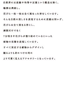 自然界には直線や均等や反復という概念は無く、輪郭は湾曲し、花びら一枚一枚は全て異なった形をしています。そんな自然の美しさを表現するために直線は用いず、花びらは全て異なる形とし、満開だけでなく７分咲きや花びらが散り始めているといった植物の状態を表現しています。すべて実在する植物からデザインし観るよりも身につけた時により可愛く見えるアクセサリーとなっています。