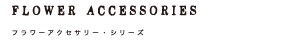 Flower accessories フラワーアクセサリー・シリーズ