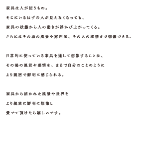 家具は人が使うもの。そこにいるはずの人が見えなくなっても、家具の状態から人の動きが浮かび上がってくる。さらにはその場の風景や雰囲気、その人の感情まで想像できる。日常的に使っている家具を通して想像することは、その場の風景や感情を、まるで自分のことのようにより親密で鮮明に感じられる。家具から描かれた風景や世界をより親密に鮮明に想像し愛でて頂けたら嬉しいです。